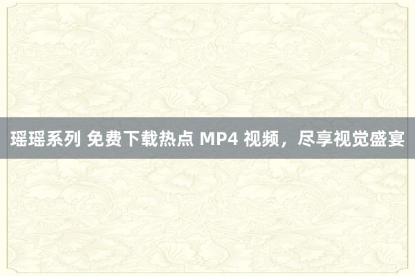 瑶瑶系列 免费下载热点 MP4 视频，尽享视觉盛宴