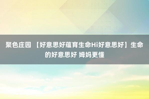 聚色庄园 【好意思好蕴育生命Hi好意思好】生命的好意思好 姆妈更懂