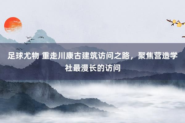足球尤物 重走川康古建筑访问之路，聚焦营造学社最漫长的访问