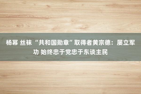 杨幂 丝袜 “共和国勋章”取得者黄宗德：屡立军功 始终忠于党忠于东谈主民
