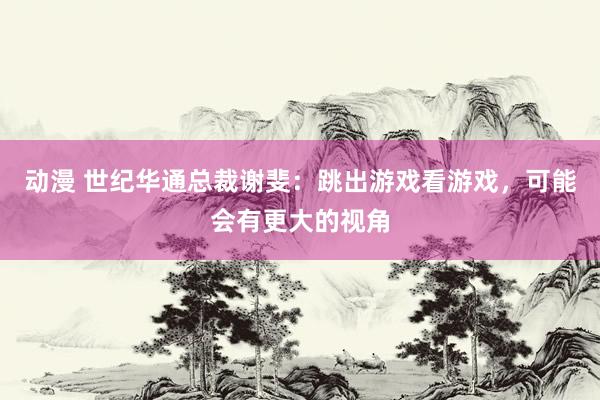 动漫 世纪华通总裁谢斐：跳出游戏看游戏，可能会有更大的视角