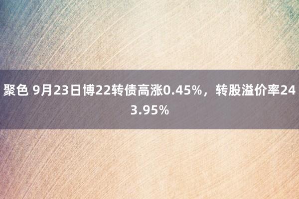 聚色 9月23日博22转债高涨0.45%，转股溢价率243.95%