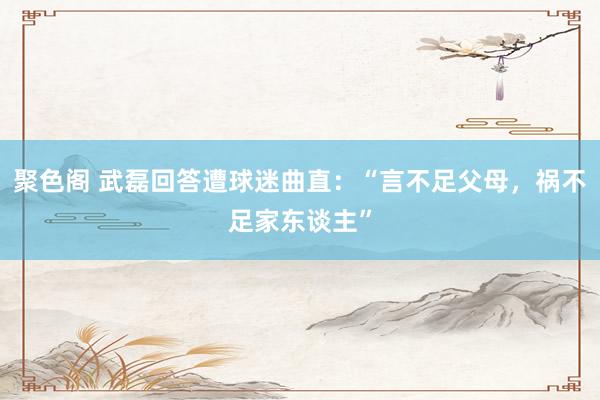 聚色阁 武磊回答遭球迷曲直：“言不足父母，祸不足家东谈主”