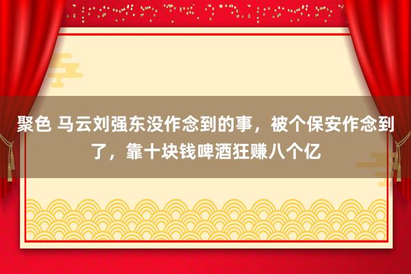 聚色 马云刘强东没作念到的事，被个保安作念到了，靠十块钱啤酒狂赚八个亿