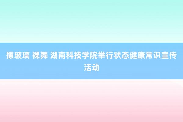 擦玻璃 裸舞 湖南科技学院举行状态健康常识宣传活动