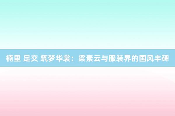 楠里 足交 筑梦华裳：梁素云与服装界的国风丰碑