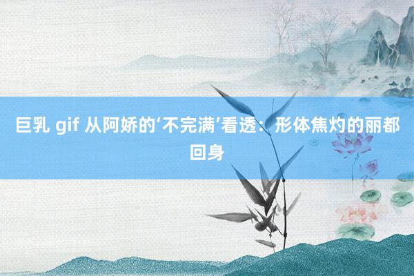 巨乳 gif 从阿娇的‘不完满’看透：形体焦灼的丽都回身
