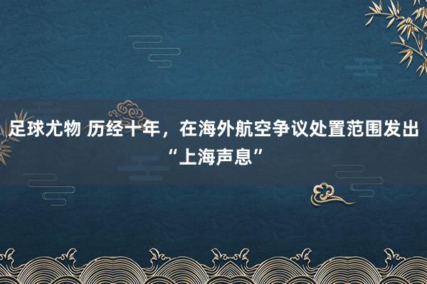 足球尤物 历经十年，在海外航空争议处置范围发出“上海声息”