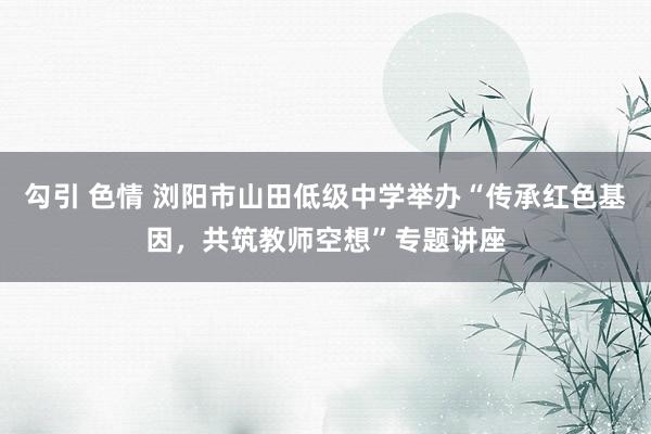 勾引 色情 浏阳市山田低级中学举办“传承红色基因,共筑教师空想”专题讲座