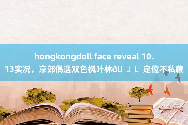hongkongdoll face reveal 10.13实况,京郊偶遇双色枫叶林📍定位不私藏