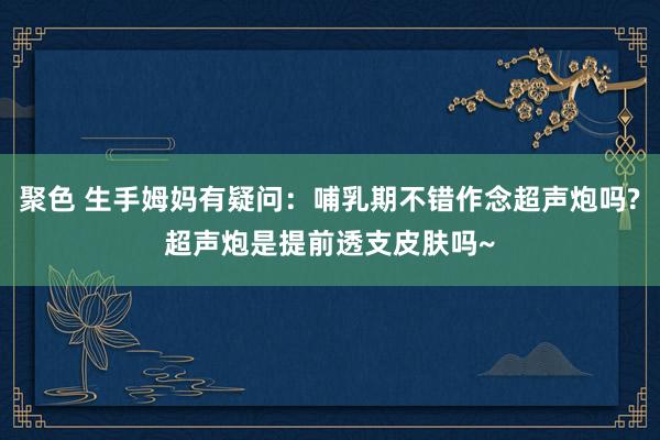 聚色 生手姆妈有疑问：哺乳期不错作念超声炮吗?超声炮是提前透支皮肤吗~