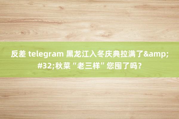 反差 telegram 黑龙江入冬庆典拉满了&#32;秋菜“老三样”您囤了吗？