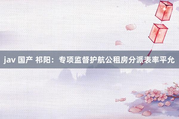 jav 国产 祁阳:专项监督护航公租房分派表率平允