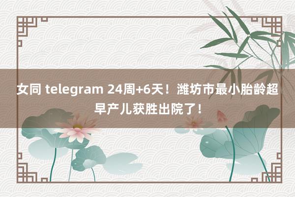 女同 telegram 24周+6天！潍坊市最小胎龄超早产儿获胜出院了！