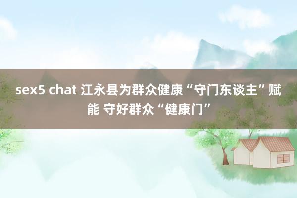sex5 chat 江永县为群众健康“守门东谈主”赋能 守好群众“健康门”