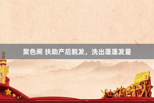 聚色阁 扶助产后脱发,洗出蓬蓬发量