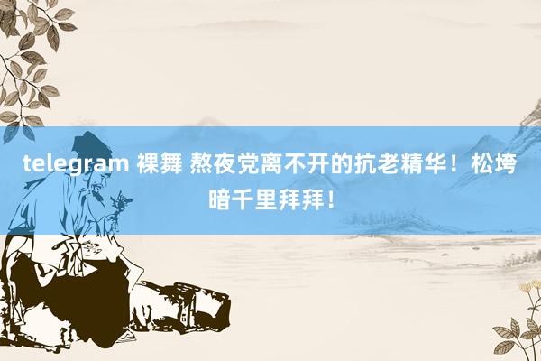 telegram 裸舞 熬夜党离不开的抗老精华!松垮暗千里拜拜!