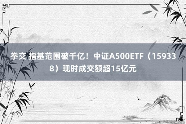 拳交 指基范围破千亿！中证A500ETF（159338）现时成交额超15亿元