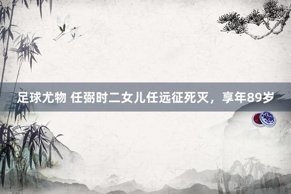 足球尤物 任弼时二女儿任远征死灭，享年89岁