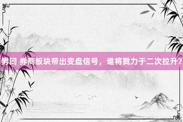 男同 券商板块带出变盘信号，谁将戮力于二次拉升？