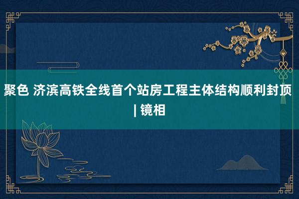 聚色 济滨高铁全线首个站房工程主体结构顺利封顶 | 镜相