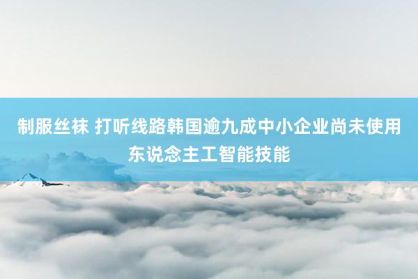 制服丝袜 打听线路韩国逾九成中小企业尚未使用东说念主工智能技能