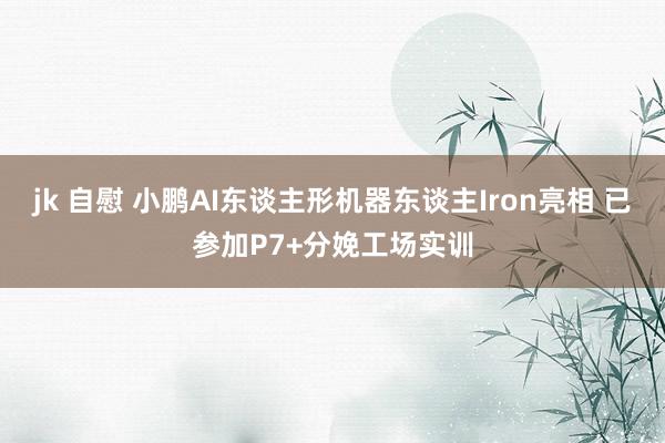 jk 自慰 小鹏AI东谈主形机器东谈主Iron亮相 已参加P7+分娩工场实训