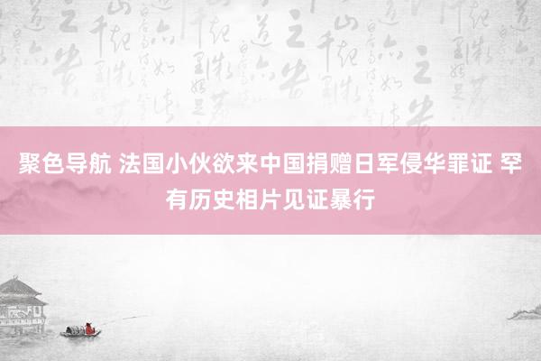 聚色导航 法国小伙欲来中国捐赠日军侵华罪证 罕有历史相片见证暴行