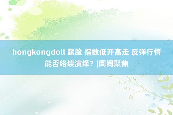hongkongdoll 露脸 指数低开高走 反弹行情能否络续演绎?|阛阓聚焦