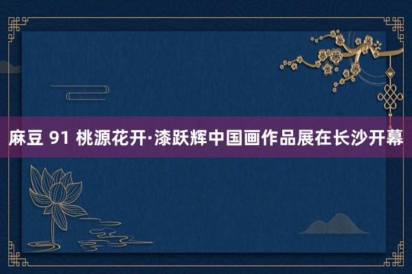 麻豆 91 桃源花开·漆跃辉中国画作品展在长沙开幕