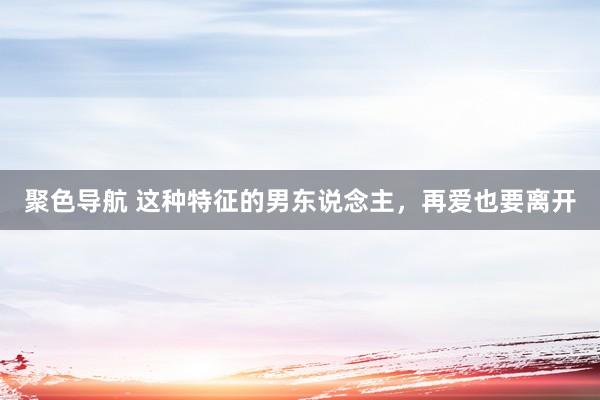 聚色导航 这种特征的男东说念主，再爱也要离开