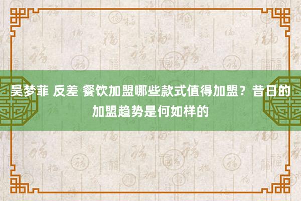 吴梦菲 反差 餐饮加盟哪些款式值得加盟？昔日的加盟趋势是何如样的