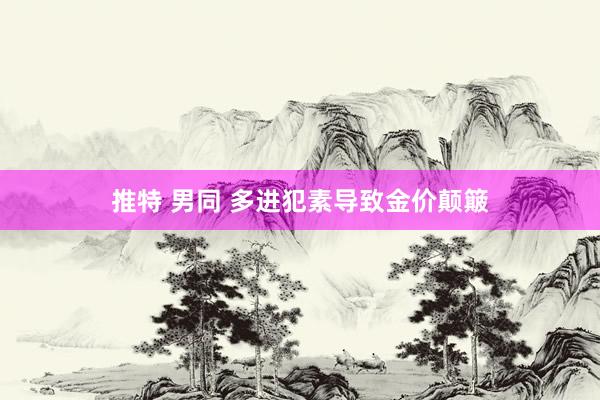 推特 男同 多进犯素导致金价颠簸