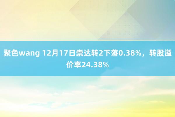 聚色wang 12月17日崇达转2下落0.38%，转股溢价率24.38%