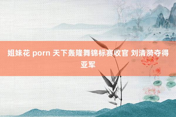 姐妹花 porn 天下轰隆舞锦标赛收官 刘清漪夺得亚军