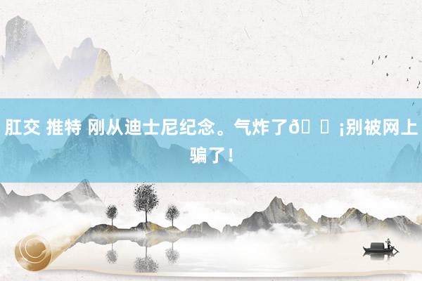 肛交 推特 刚从迪士尼纪念。气炸了😡别被网上骗了!