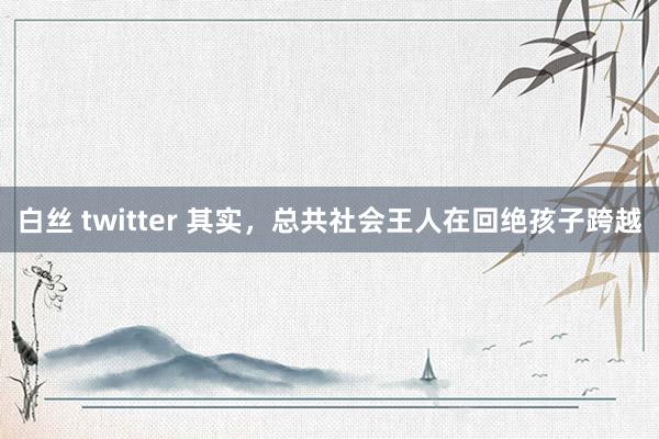 白丝 twitter 其实,总共社会王人在回绝孩子跨越
