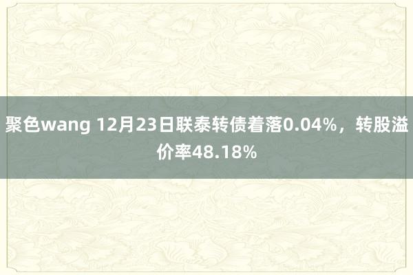 聚色wang 12月23日联泰转债着落0.04%，转股溢价率48.18%