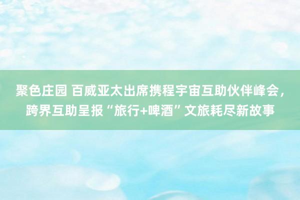 聚色庄园 百威亚太出席携程宇宙互助伙伴峰会,跨界互助呈报“旅行+啤酒”文旅耗尽新故事