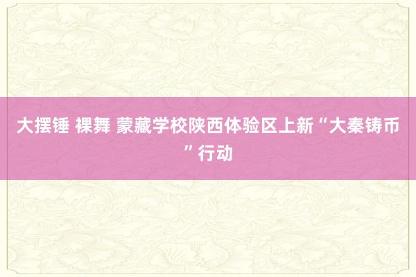 大摆锤 裸舞 蒙藏学校陕西体验区上新“大秦铸币”行动