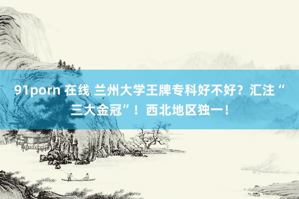 91porn 在线 兰州大学王牌专科好不好？汇注“三大金冠”！西北地区独一！