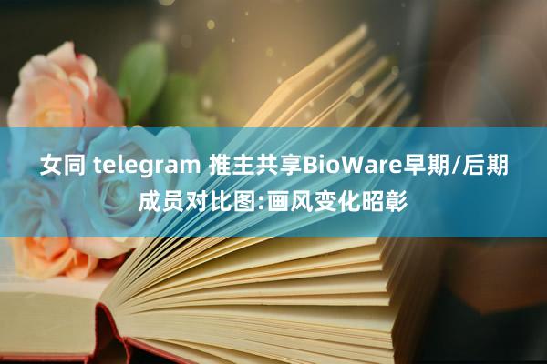 女同 telegram 推主共享BioWare早期/后期成员对比图:画风变化昭彰