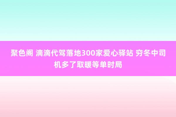 聚色阁 滴滴代驾落地300家爱心驿站 穷冬中司机多了取暖等单时局