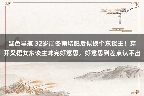 聚色导航 32岁周冬雨增肥后似换个东谈主！穿开叉裙女东谈主味完好意思，好意思到差点认不出
