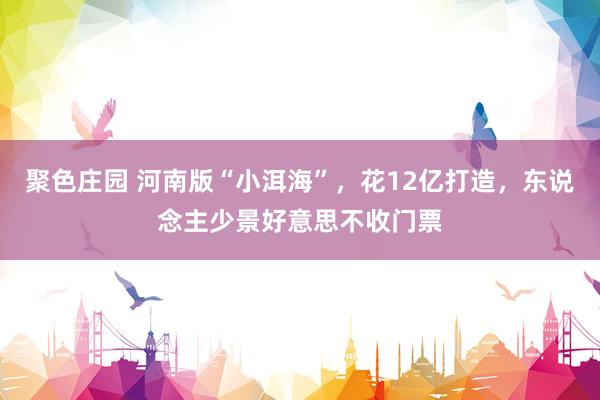 聚色庄园 河南版“小洱海”，花12亿打造，东说念主少景好意思不收门票