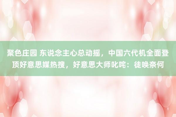 聚色庄园 东说念主心总动摇，中国六代机全面登顶好意思媒热搜，好意思大师叱咤：徒唤奈何