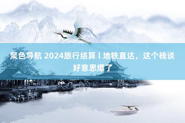 聚色导航 2024旅行结算 l 地铁直达,这个栈谈好意思爆了