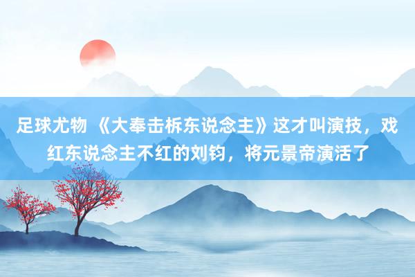 足球尤物 《大奉击柝东说念主》这才叫演技,戏红东说念主不红的刘钧,将元景帝演活了