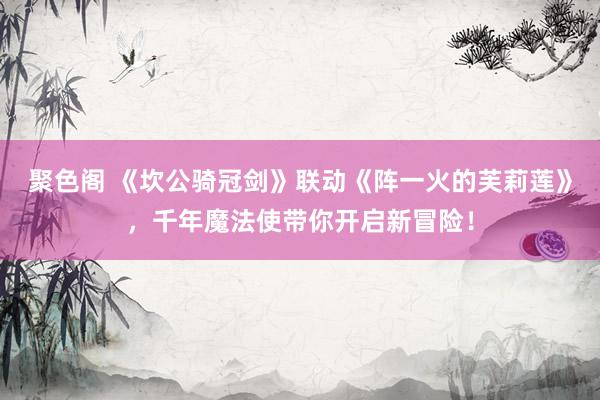 聚色阁 《坎公骑冠剑》联动《阵一火的芙莉莲》，千年魔法使带你开启新冒险！