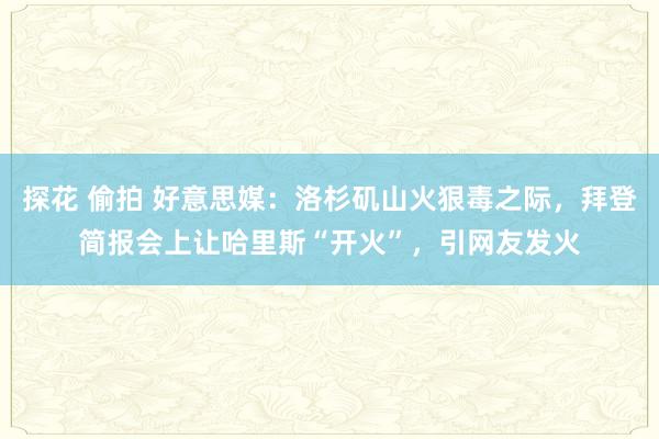 探花 偷拍 好意思媒：洛杉矶山火狠毒之际，拜登简报会上让哈里斯“开火”，引网友发火